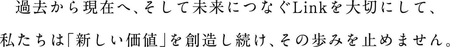 過去から現在へ、そして未来につなぐLinkを大切にして、私たちは「新しい価値」を創造し続け、その歩みを止めません。